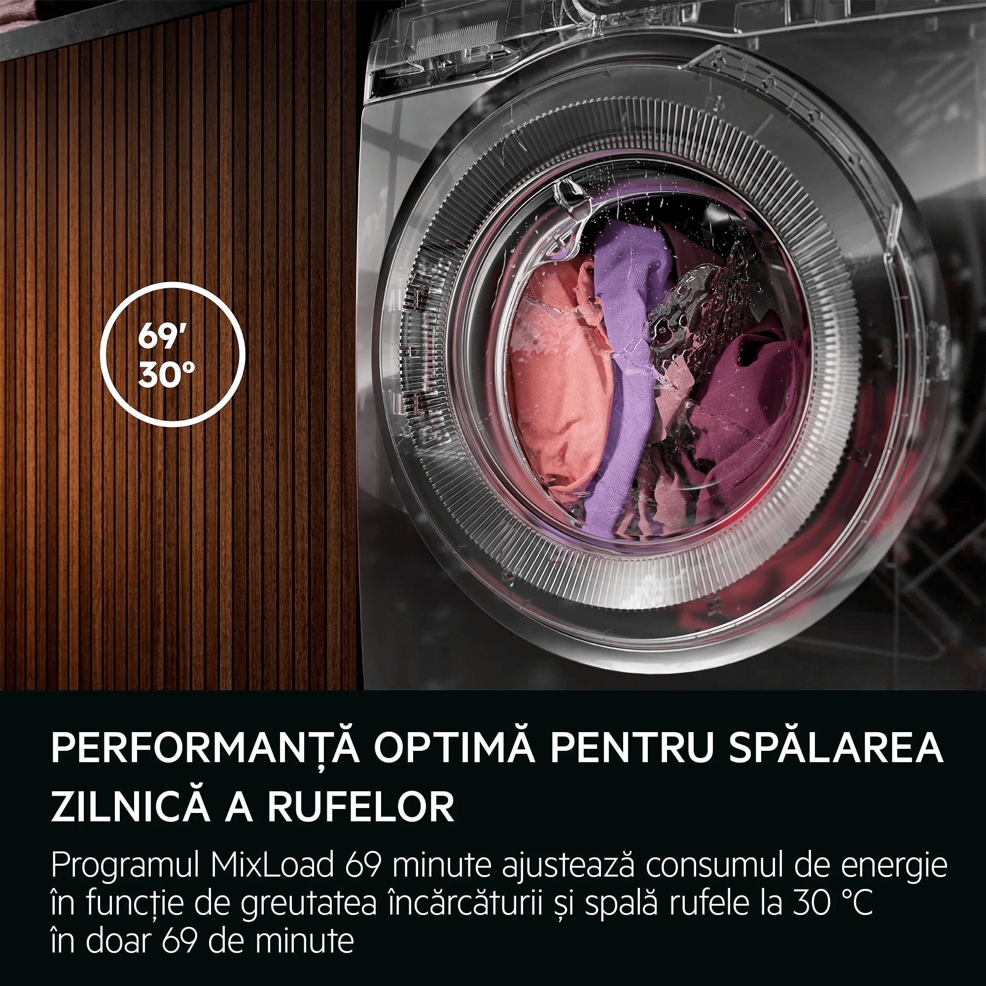 PERFORMANŢĂ OPTIMĂ PENTRU SPĂLAREA ZILNICĂ A RUFELOR Programul MixLoad 69 minute ajustează consumul de energie în funcţie de greutatea încărcăturii și spală rufele la 30 °C în doar 69 de minute